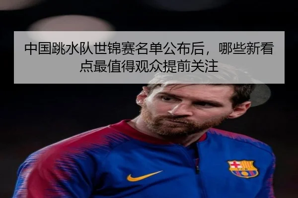 中国跳水队世锦赛名单公布后，哪些新看点最值得观众提前关注